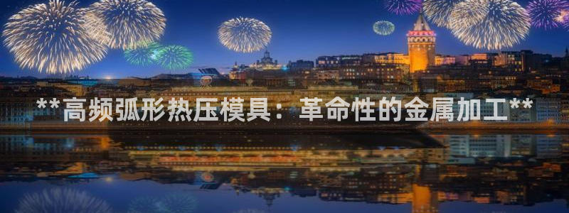 易倍申安理申区别：**高频弧形热压模具：革命性的金属加工