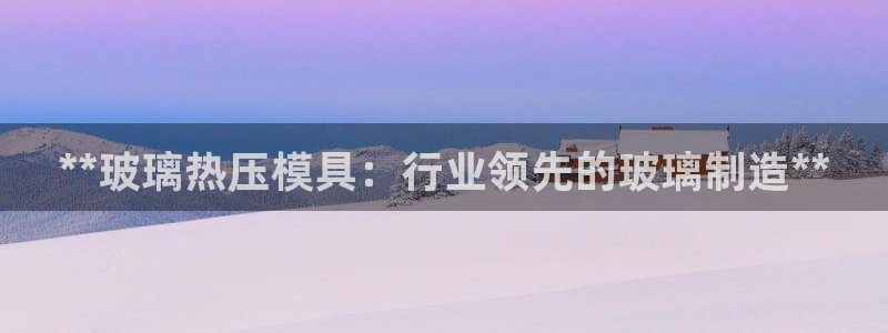 易倍app官网下载：**玻璃热压模具：行业领先的玻璃制造